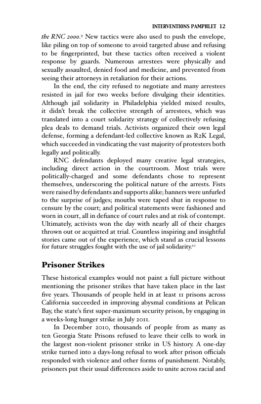 INTERVENTIONS PAMPHLET 12 the RNC 2000 New tactics were also used to push the envelope, like piling on top of someone to avoid targeted abuse and refusing to be fingerprinted, but these tactics often received a violent response by guards. Numerous arrestees were physically and sexually assaulted, denied food and medicine, and prevented from secing their attorneys in retaliation for their actions. In the end, the city refused to negoriate and many arrestees resisted in jail for two weeks before divulging their identities Although il solidarity in Philadelphia yiclded mixed results, it didn’t break the collective strength of arrestees, which was translated into a court solidarity strategy of collectively refusing plea deals to demand trials. Activists organized their own legal defense, forming a defendant-led collective known as R2K Legal, which succeeded in vindicating the vast majority of protesters both legally and politically RNC defendants deployed many creative legal strategies, including direct action in the courtroom. Most trials were politically-charged and some defendants chose o represent themselves, underscoring the political nature of the arrests. Fists were raised by defendants and supports alike; banners were unfurled to the surprise of judges; mouths were taped shut in response to censure by the court; and political statements were fashioned and worn in court, all in defiance of court rules and at risk of contemp. Ultimately, activists won the day with nearly all of their charges thrown out or acquitted at trial. Countless inspiring and insightful stories came out of the experience, which stand as crucial lessons for future struggles fought with the use of jil solidarity* Prisoner Strikes These historical examples would not paint a full picture without mentioning the prisoner strikes that have taken place in the last five years. Thousands of people held in at least 11 prisons across California succeeded in improving abysmal conditions at Pelican Bay, the state’s first super-maimum security prison, by engaging in aweeks-long hunger strike in July 2011 In December 2010, thousands of people from as many as ten Georgia State Prisons refused to leave their cells to work in the largest non-violent prisoner strike in US history. A one-day strike turned into a days-long refusal to work after prison officials responded with violence and other forms of punishment. Notably; prisoners put their usual differences aside to unite across racial and